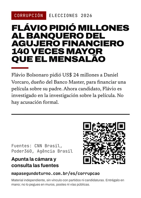 Vista previa del folleto: Corrupción. Elecciones 2026. Flávio pidió millones al banquero del agujero financiero 140 veces mayor que el mensalão. Flávio Bolsonaro pidió US$ 24 millones a Daniel Vorcaro, dueño del Banco Master, para financiar una película sobre su padre. Ahora candidato, Flávio es investigado en la investigación sobre la película. No hay acusación formal. Fuentes: CNN Brasil, Poder360, Agência Brasil. Apunta la cámara y consulta las fuentes. mapasegundoturno.com.br/es/corrupcao. Material independiente, sin vínculo con partidos ni candidaturas. Entrégalo en mano; no lo pegues en muros, postes ni vías públicas.