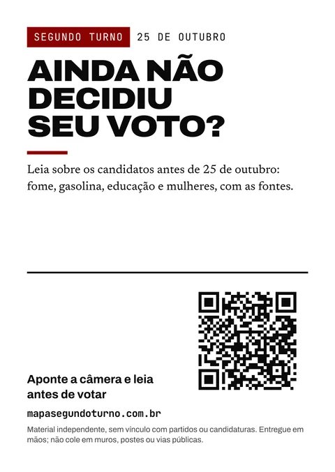 Prévia do folheto: Segundo turno. 25 de outubro. Ainda não decidiu seu voto? Leia sobre os candidatos antes de 25 de outubro: fome, gasolina, educação e mulheres, com as fontes. Aponte a câmera e leia antes de votar. mapasegundoturno.com.br. Material independente, sem vínculo com partidos ou candidaturas. Entregue em mãos; não cole em muros, postes ou vias públicas.
